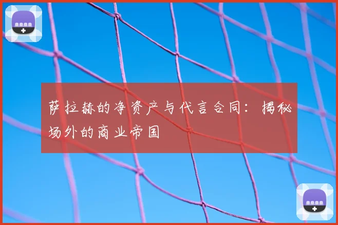 萨拉赫的净资产与代言合同:揭秘场外的商业帝国
