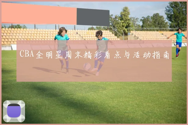 CBA全明星周末精彩看点与活动指南