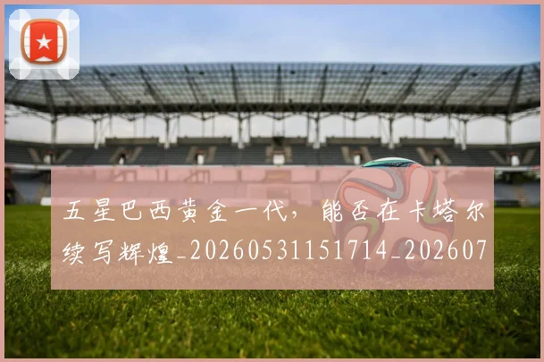 五星巴西黄金一代,能否在卡塔尔续写辉煌_20260531151714_20260703213154