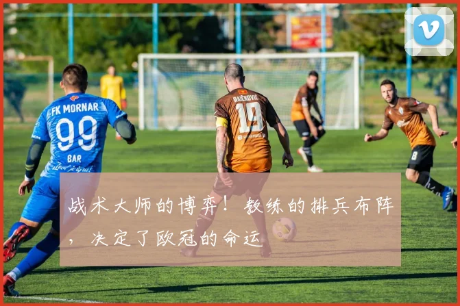 战术大师的博弈!教练的排兵布阵,决定了欧冠的命运