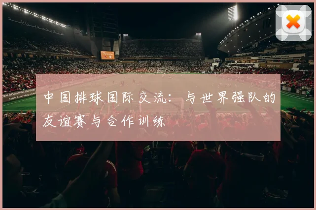 中国排球国际交流:与世界强队的友谊赛与合作训练