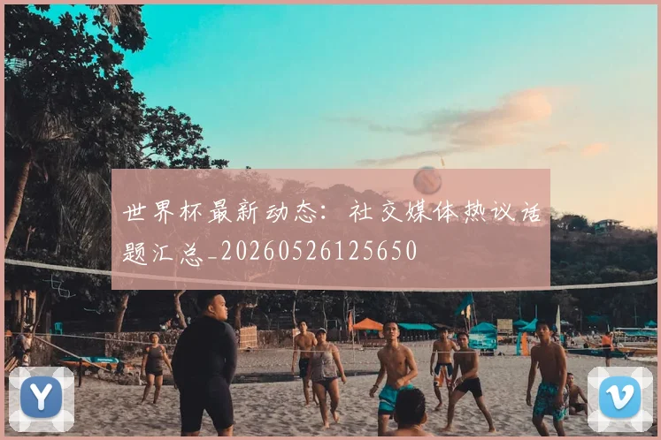 世界杯最新动态：社交媒体热议话题汇总_20260526125650