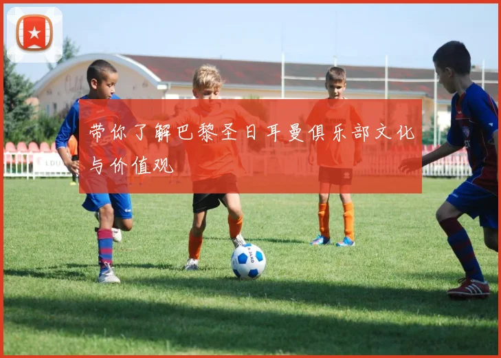 带你了解巴黎圣日耳曼俱乐部文化与价值观