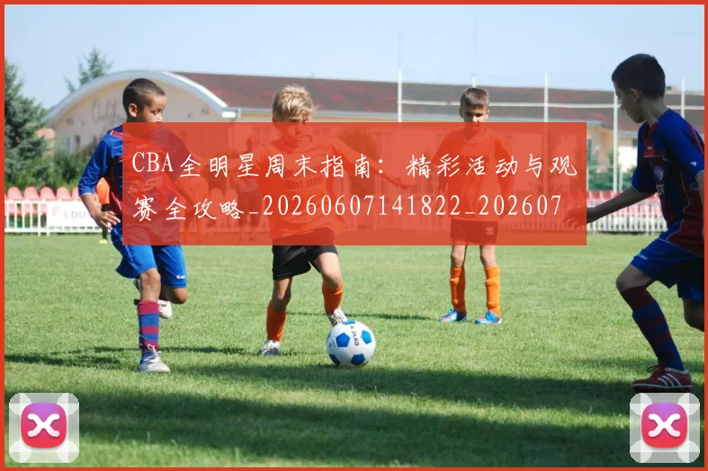 CBA全明星周末指南:精彩活动与观赛全攻略_20260607141822_20260702035320