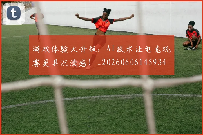 游戏体验大升级,AI技术让电竞观赛更具沉浸感!_20260606145934