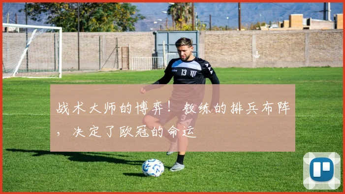 战术大师的博弈!教练的排兵布阵,决定了欧冠的命运