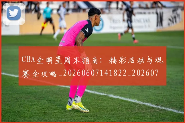 CBA全明星周末指南：精彩活动与观赛全攻略_20260607141822_20260702035320