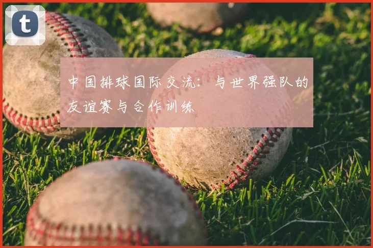 中国排球国际交流:与世界强队的友谊赛与合作训练