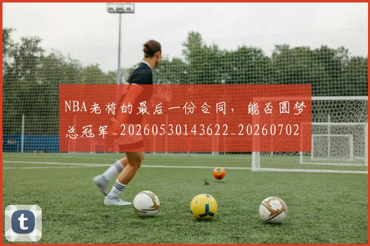 NBA老将的最后一份合同，能否圆梦总冠军_20260530143622_20260702165816