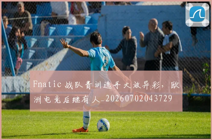 Fnatic 战队青训选手大放异彩,欧洲电竞后继有人_20260702043729